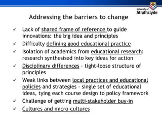 Addressing the barriers to change
 Lack of shared frame of reference to guide
innovations: the big idea and principles
 Difficulty defining good educational practice
 Isolation of academics from educational research:
research synthesised into key ideas for action
 Disciplinary differences – tight-loose structure of
principles
 Weak links between local practices and educational
policies and strategies – single set of educational
ideas, tying each course design to policy framework
 Challenge of getting multi-stakeholder buy-in
 Cultures and micro-cultures
 