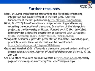Further resources
Nicol, D (2009) Transforming assessment and feedback: enhancing
integration and empowerment in the first year. Scottish
Enhancement themes publication http://tinyurl.com/ca7dygx
Nicol, D. (2012) Transformational change in teaching and learning:
recasting the educational discourse, Evaluation of the Viewpoints
project at the University of Ulster. Funded by JISC UK. July 22nd
[also provides a detailed description of workshop with variations]
http://www.reap.ac.uk/TheoryPractice/Principles.aspx
Viewpoints Resources: provides presentation template, workshop plan,
principles cards, timeline etc that can be downloaded.
http://wiki.ulster.ac.uk/display/VPR/Home
Grant and Marshak (2011) Towards a discourse centred understanding of
organisational change, Journal of Applied Behavioural Science, 47(2),
204-235
See also other resources on REAP website at www.reap.ac.uk especially
page at www.reap.ac.uk/TheoryPractice/Principles.aspx
 