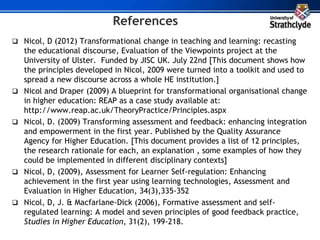 References
 Nicol, D (2012) Transformational change in teaching and learning: recasting
the educational discourse, Evaluation of the Viewpoints project at the
University of Ulster. Funded by JISC UK. July 22nd [This document shows how
the principles developed in Nicol, 2009 were turned into a toolkit and used to
spread a new discourse across a whole HE institution.]
 Nicol and Draper (2009) A blueprint for transformational organisational change
in higher education: REAP as a case study available at:
http://www.reap.ac.uk/TheoryPractice/Principles.aspx
 Nicol, D. (2009) Transforming assessment and feedback: enhancing integration
and empowerment in the first year. Published by the Quality Assurance
Agency for Higher Education. [This document provides a list of 12 principles,
the research rationale for each, an explanation , some examples of how they
could be implemented in different disciplinary contexts]
 Nicol, D, (2009), Assessment for Learner Self-regulation: Enhancing
achievement in the first year using learning technologies, Assessment and
Evaluation in Higher Education, 34(3),335-352
 Nicol, D, J. & Macfarlane-Dick (2006), Formative assessment and self-
regulated learning: A model and seven principles of good feedback practice,
Studies in Higher Education, 31(2), 199-218.
 