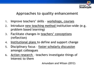 Approaches to quality enhancement
1. Improve teachers’ skills – workshops, courses
2. Introduce new teaching method institution-wide (e.g.
problem based learning)
3. Facilitate changes in teachers’ conceptions
(reflection)
4. Institutional plans to define and support change
5. Disciplinary focus – foster scholarly discussion
amongst colleagues
6. Action research – teachers investigate things of
interest to them
Amundsen and Wilson (2012)
 