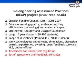 Re-engineering Assessment Practices
(REAP) project (www.reap.ac.uk)
 Scottish Funding Council (£1m): 2005-2007
 Enhance learning quality, evidence teaching
efficiencies (technology) and embed changes.
 Strathclyde, Glasgow and Glasgow Caledonian
 Large 1st year classes (160-900 students)
 Range of disciplines (19 modules ~6000 students)
 Many technologies: online tests, simulations, discussion
boards, e-portfolios, e-voting, peer/feedback software,
VLE, online-offline
 Assessment for learner self-regulation
 Set of assessment and feedback principles
 