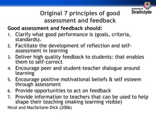 Original 7 principles of good
assessment and feedback
Good assessment and feedback should:
1. Clarify what good performance is (goals, criteria,
standards).
2. Facilitate the development of reflection and self-
assessment in learning
3. Deliver high quality feedback to students: that enables
them to self-correct
4. Encourage peer and student-teacher dialogue around
learning
5. Encourage positive motivational beliefs & self esteem
through assessment
6. Provide opportunities to act on feedback
7. Provide information to teachers that can be used to help
shape their teaching (making learning visible)
Nicol and Macfarlane-Dick (2006)
 