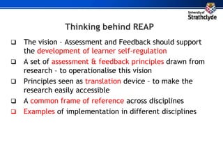 Thinking behind REAP
 The vision – Assessment and Feedback should support
the development of learner self-regulation
 A set of assessment & feedback principles drawn from
research – to operationalise this vision
 Principles seen as translation device – to make the
research easily accessible
 A common frame of reference across disciplines
 Examples of implementation in different disciplines
 
