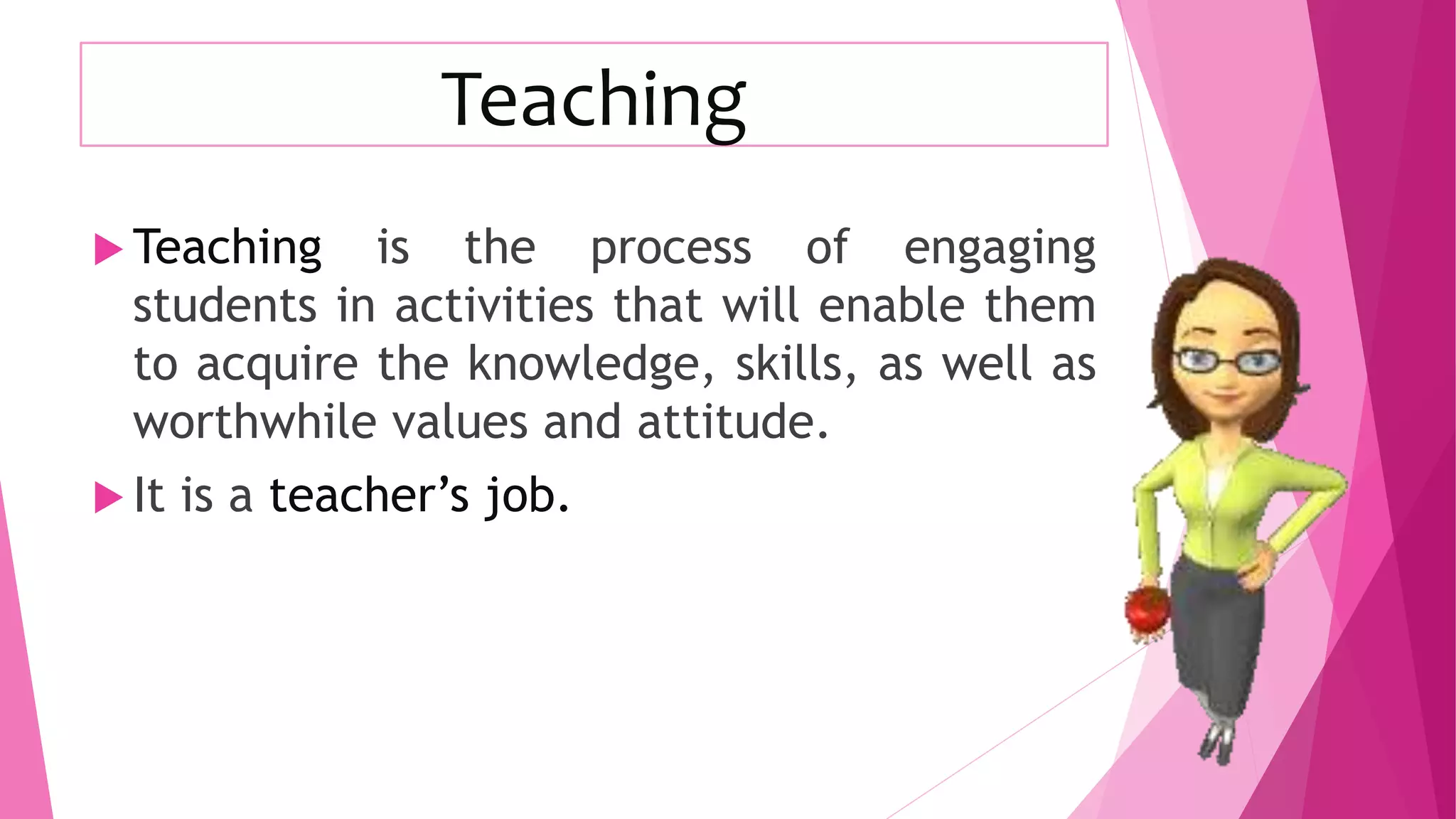 Teaching
 Teaching is the process of engaging
students in activities that will enable them
to acquire the knowledge, skills, as well as
worthwhile values and attitude.
 It is a teacher’s job.
 