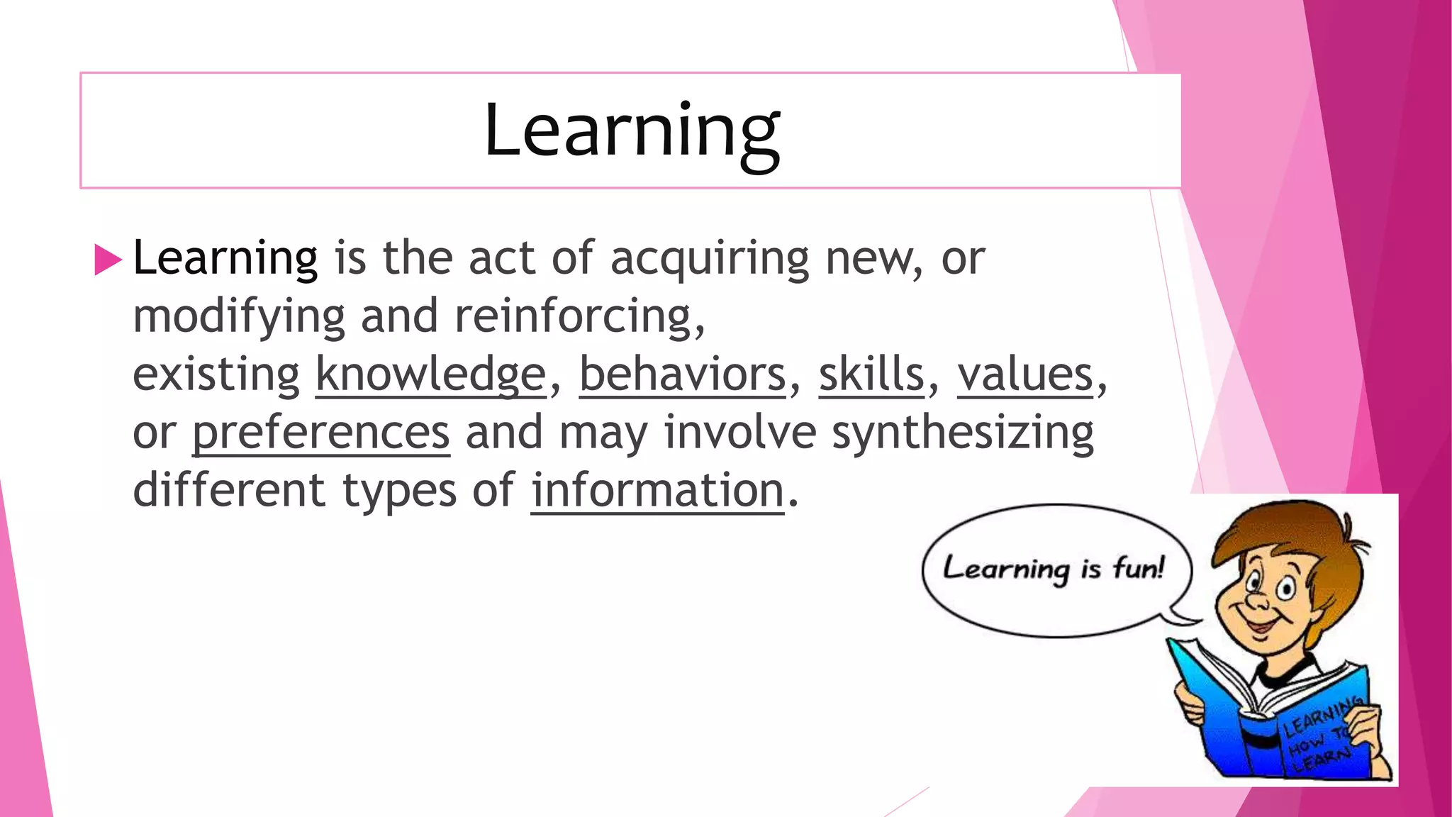 Learning
 Learning is the act of acquiring new, or
modifying and reinforcing,
existing knowledge, behaviors, skills, values,
or preferences and may involve synthesizing
different types of information.
 