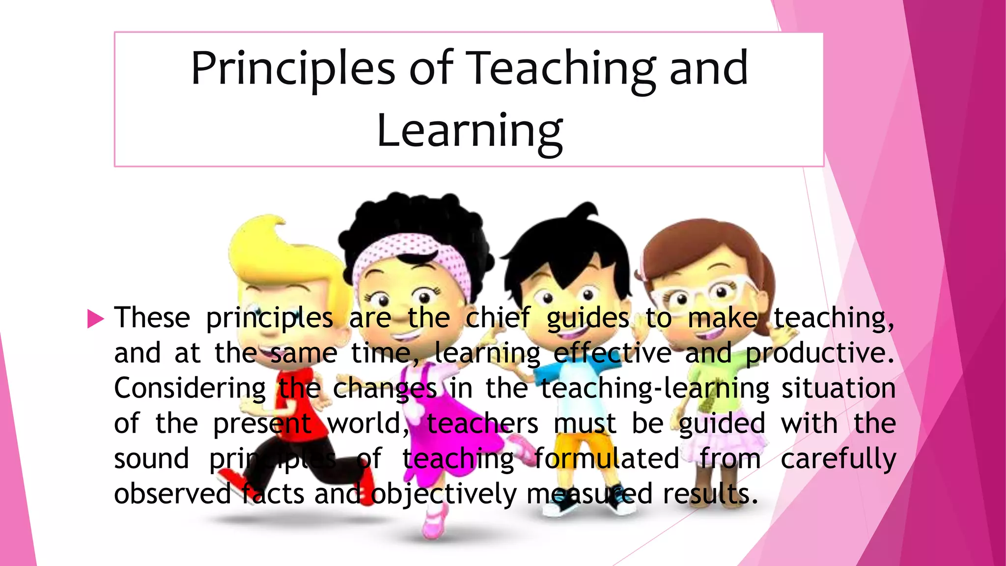 Principles of Teaching and
Learning
 These principles are the chief guides to make teaching,
and at the same time, learning effective and productive.
Considering the changes in the teaching-learning situation
of the present world, teachers must be guided with the
sound principles of teaching formulated from carefully
observed facts and objectively measured results.
 