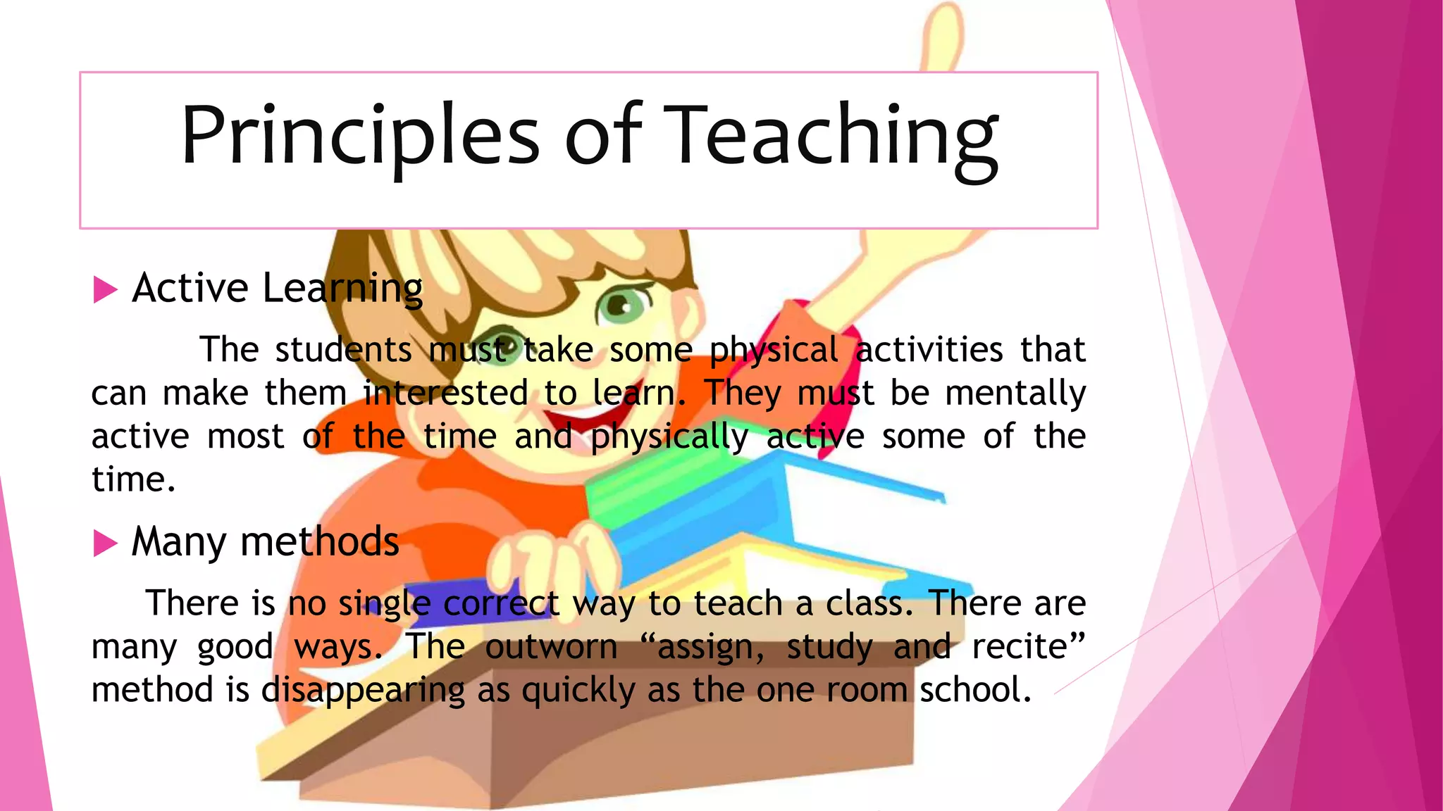 Principles of Teaching
 Active Learning
The students must take some physical activities that
can make them interested to learn. They must be mentally
active most of the time and physically active some of the
time.
 Many methods
There is no single correct way to teach a class. There are
many good ways. The outworn “assign, study and recite”
method is disappearing as quickly as the one room school.
 
