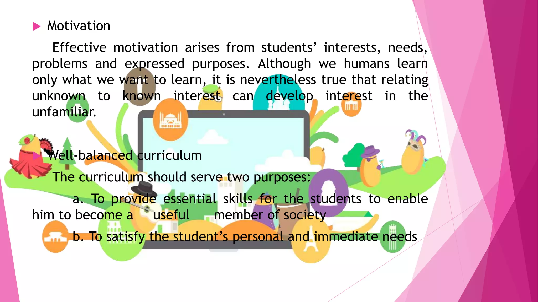  Motivation
Effective motivation arises from students’ interests, needs,
problems and expressed purposes. Although we humans learn
only what we want to learn, it is nevertheless true that relating
unknown to known interest can develop interest in the
unfamiliar.
 Well-balanced curriculum
The curriculum should serve two purposes:
a. To provide essential skills for the students to enable
him to become a useful member of society
b. To satisfy the student’s personal and immediate needs
 