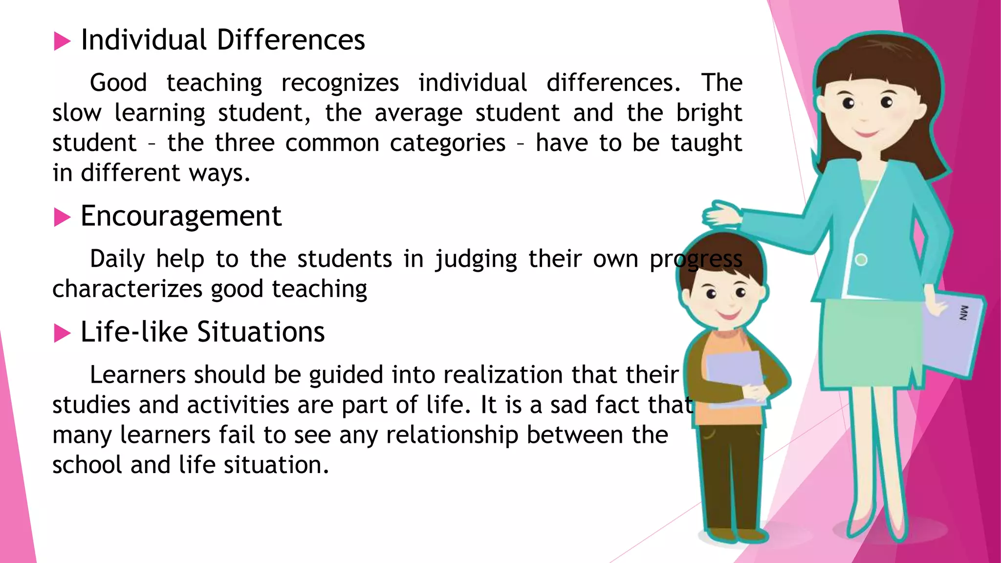  Individual Differences
Good teaching recognizes individual differences. The
slow learning student, the average student and the bright
student – the three common categories – have to be taught
in different ways.
 Encouragement
Daily help to the students in judging their own progress
characterizes good teaching
 Life-like Situations
Learners should be guided into realization that their
studies and activities are part of life. It is a sad fact that
many learners fail to see any relationship between the
school and life situation.
 