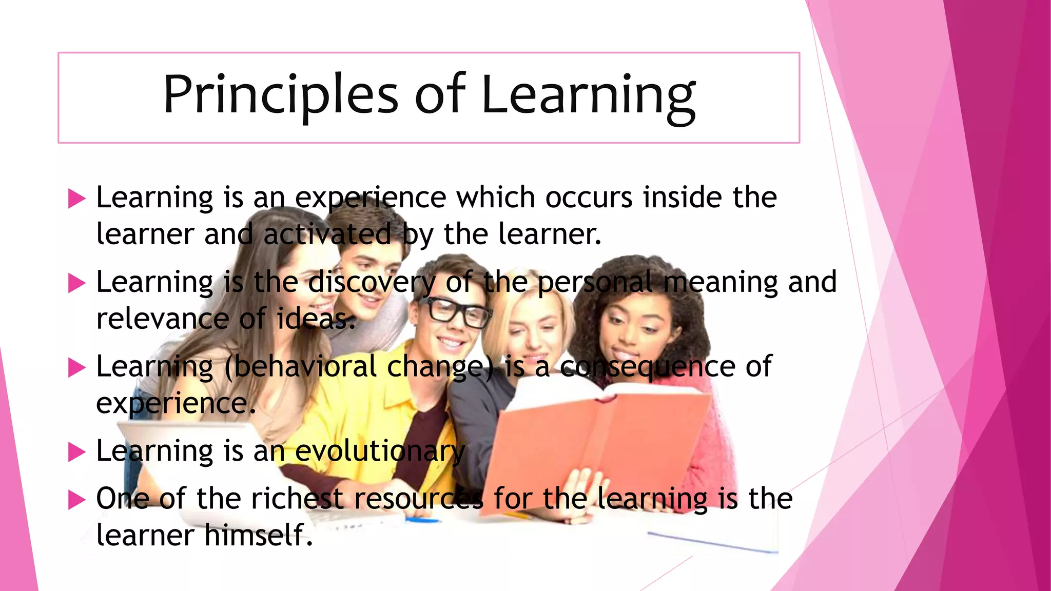 Principles of Learning
 Learning is an experience which occurs inside the
learner and activated by the learner.
 Learning is the discovery of the personal meaning and
relevance of ideas.
 Learning (behavioral change) is a consequence of
experience.
 Learning is an evolutionary
 One of the richest resources for the learning is the
learner himself.
 