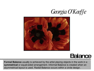 Georgia O’Keeffe Balance Formal Balance  usually is achieved by the artist placing objects in the work in a  symmetrical  or equal-sided arrangement. Informal Balance is created when an asymmetrical layout is used. Radial Balance occurs within a circle design.  