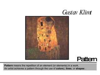 Gustav Klimt  Pattern Pattern  means the repetition of an element (or elements) in a work. An artist achieves a pattern through the use of  colors ),  lines , or  shapes  . 