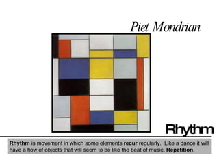 Piet Mondrian Rhythm Rhythm  is movement in which some elements  recur  regularly.  Like a dance it will have a flow of objects that will seem to be like the beat of music.  Repetition . 