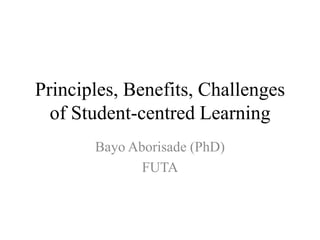 Principles, Benefits, Challenges
of Student-centred Learning
Bayo Aborisade (PhD)
FUTA
 