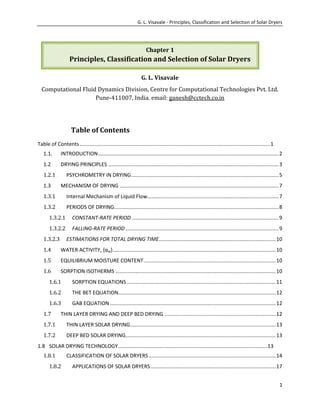 G. L. Visavale - Principles, Classification and Selection of Solar Dryers

Chapter 1

Principles, Classification and Selection of Solar Dryers
G. L. Visavale
Computational Fluid Dynamics Division, Centre for Computational Technologies Pvt. Ltd.
Pune-411007, India. email: ganesh@cctech.co.in

Table of Contents
Table of Contents .................................................................................................................................... 1
1.1.

INTRODUCTION ............................................................................................................................. 2

1.2

DRYING PRINCIPLES ...................................................................................................................... 3

1.2.1
1.3

PSYCHROMETRY IN DRYING ...................................................................................................... 5
MECHANISM OF DRYING .............................................................................................................. 7

1.3.1

Internal Mechanism of Liquid Flow........................................................................................... 7

1.3.2

PERIODS OF DRYING.................................................................................................................. 8

1.3.2.1

CONSTANT-RATE PERIOD ...................................................................................................... 9

1.3.2.2

FALLING-RATE PERIOD .......................................................................................................... 9

1.3.2.3

ESTIMATIONS FOR TOTAL DRYING TIME................................................................................. 10

1.4

WATER ACTIVITY, {αw} ................................................................................................................. 10

1.5

EQUILIBRIUM MOISTURE CONTENT ........................................................................................... 10

1.6

SORPTION ISOTHERMS ............................................................................................................... 10

1.6.1

SORPTION EQUATIONS ....................................................................................................... 11

1.6.2

THE BET EQUATION............................................................................................................. 12

1.6.3

GAB EQUATION ................................................................................................................... 12

1.7

THIN LAYER DRYING AND DEEP BED DRYING ............................................................................. 12

1.7.1

THIN LAYER SOLAR DRYING..................................................................................................... 13

1.7.2

DEEP BED SOLAR DRYING........................................................................................................ 13

1.8 SOLAR DRYING TECHNOLOGY ....................................................................................................... 13
1.8.1
1.8.2

CLASSIFICATION OF SOLAR DRYERS ........................................................................................ 14
APPLICATIONS OF SOLAR DRYERS ....................................................................................... 17
1

 