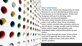 Color wheel basics
The first color wheel was designed by Sir Isaac
Newton in 1666 so it absolutely predates your
introduction to it in kindergarten. Artists and
designers still use it to develop color
harmonies, mixing and palettes.
The color wheel consists of three primary
colors (red, yellow, blue), three secondary
colors (colors created when primary colors are
mixed: green, orange, purple) and six tertiary
colors (colors made from primary and
secondary colors, such as blue-green or red-
violet).
Draw a line through the center of the wheel,
and you’ll separate the warm colors (reds,
oranges, yellows) from cool colors (blues,
greens, purples).
 