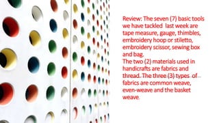 Review: The seven (7) basic tools
we have tackled last week are
tape measure, gauge, thimbles,
embroidery hoop or stiletto,
embroidery scissor, sewing box
and bag.
The two (2) materials used in
handicrafts are fabrics and
thread. The three (3) types of
fabrics are common weave,
even-weave and the basket
weave.
 