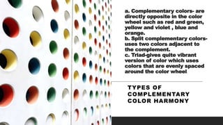 a. Complementary colors- are
directly opposite in the color
wheel such as red and green,
yellow and violet , blue and
orange.
b. Split complementary colors-
uses two colors adjacent to
the complement.
c. Triad-gives quite vibrant
version of color which uses
colors that are evenly spaced
around the color wheel.
TYPES OF
COMPLEMENTARY
COLOR HARMONY
 