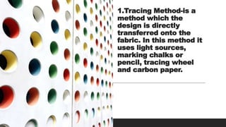 1.Tracing Method-is a
method which the
design is directly
transferred onto the
fabric. In this method it
uses light sources,
marking chalks or
pencil, tracing wheel
and carbon paper.
 