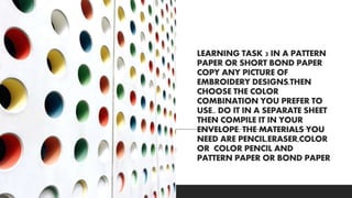 LEARNING TASK 3 IN A PATTERN
PAPER OR SHORT BOND PAPER
COPY ANY PICTURE OF
EMBROIDERY DESIGNS.THEN
CHOOSE THE COLOR
COMBINATION YOU PREFER TO
USE.. DO IT IN A SEPARATE SHEET
THEN COMPILE IT IN YOUR
ENVELOPE. THE MATERIALS YOU
NEED ARE PENCIL,ERASER,COLOR
OR COLOR PENCIL AND
PATTERN PAPER OR BOND PAPER
 