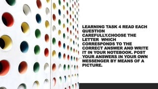 LEARNING TASK 4 READ EACH
QUESTION
CAREFULLY.CHOOSE THE
LETTER WHICH
CORRESPONDS TO THE
CORRECT ANSWER AND WRITE
IT IN YOUR NOTEBOOK. POST
YOUR ANSWERS IN YOUR OWN
MESSENGER BY MEANS OF A
PICTURE.
 