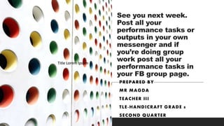 See you next week.
Post all your
performance tasks or
outputs in your own
messenger and if
you’re doing group
work post all your
performance tasks in
your FB group page.
PREPARED BY
MR MAGDA
TEACHER III
TLE-HANDICRAFT GRADE 8
SECOND QUARTER
Title Lorem Ipsum
Title Lorem Ipsum
Title Lorem Ipsum
 