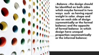 1.Balance –the design should
be identified on both sides
which maybe formed in two
ways such as having equal
weight in color, shape and
size on each side of design
(symmetrically or the formal
balance) and the opposite
of formal balance in which
design have unequal
proportion (asymmetrically
or the informal balance)
 