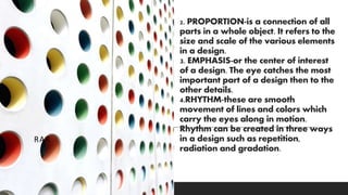 2. PROPORTION-is a connection of all
parts in a whole object. It refers to the
size and scale of the various elements
in a design.
3. EMPHASIS-or the center of interest
of a design. The eye catches the most
important part of a design then to the
other details.
4.RHYTHM-these are smooth
movement of lines and colors which
carry the eyes along in motion.
Rhythm can be created in three ways
in a design such as repetition,
radiation and gradation.
RAR
 