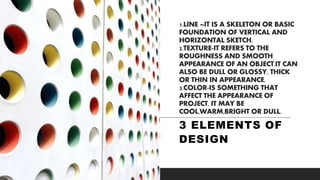 1.LINE –IT IS A SKELETON OR BASIC
FOUNDATION OF VERTICAL AND
HORIZONTAL SKETCH.
2.TEXTURE-IT REFERS TO THE
ROUGHNESS AND SMOOTH
APPEARANCE OF AN OBJECT.IT CAN
ALSO BE DULL OR GLOSSY, THICK
OR THIN IN APPEARANCE.
3.COLOR-IS SOMETHING THAT
AFFECT THE APPEARANCE OF
PROJECT. IT MAY BE
COOL,WARM,BRIGHT OR DULL.
3 ELEMENTS OF
DESIGN
 
