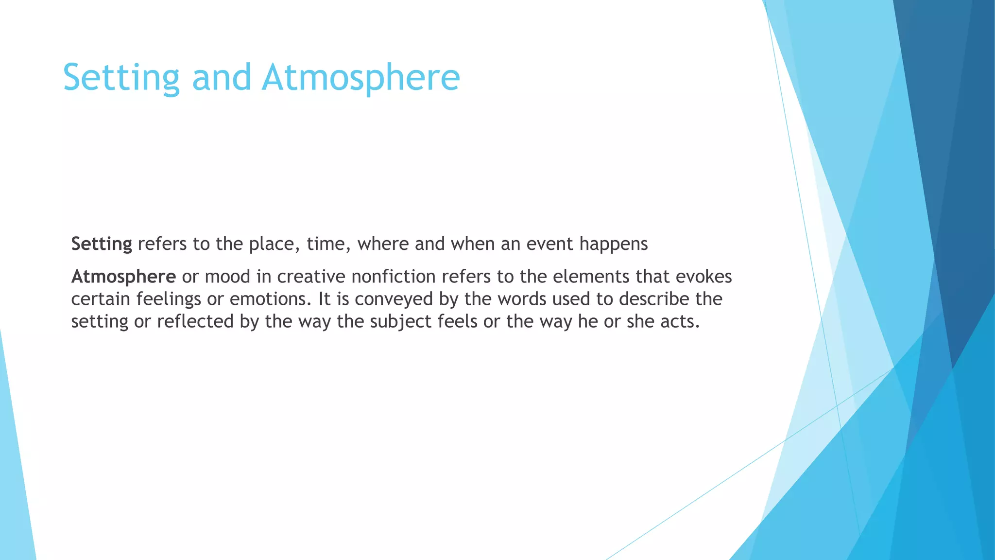 Setting and Atmosphere
Setting refers to the place, time, where and when an event happens
Atmosphere or mood in creative nonfiction refers to the elements that evokes
certain feelings or emotions. It is conveyed by the words used to describe the
setting or reflected by the way the subject feels or the way he or she acts.
 