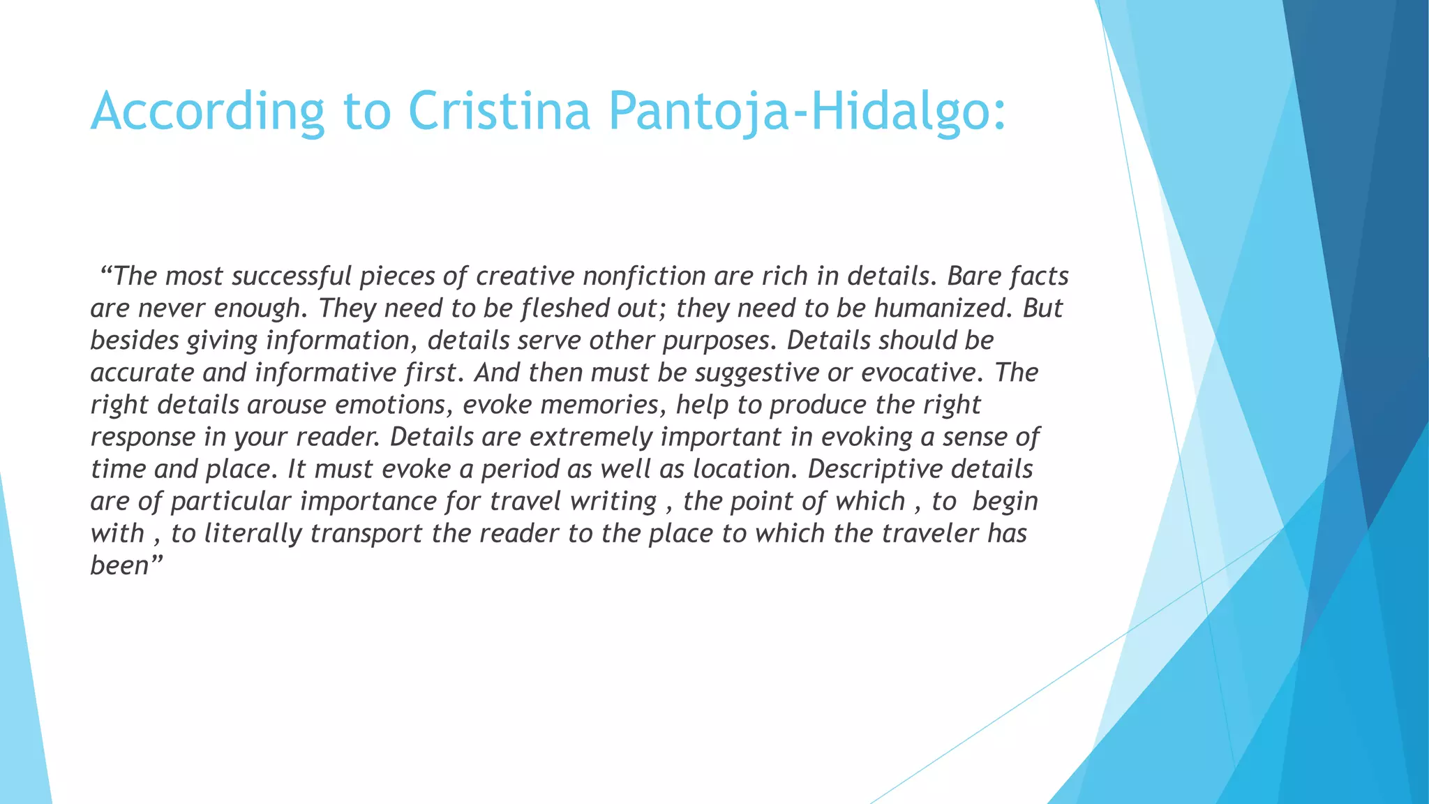 According to Cristina Pantoja-Hidalgo:
“The most successful pieces of creative nonfiction are rich in details. Bare facts
are never enough. They need to be fleshed out; they need to be humanized. But
besides giving information, details serve other purposes. Details should be
accurate and informative first. And then must be suggestive or evocative. The
right details arouse emotions, evoke memories, help to produce the right
response in your reader. Details are extremely important in evoking a sense of
time and place. It must evoke a period as well as location. Descriptive details
are of particular importance for travel writing , the point of which , to begin
with , to literally transport the reader to the place to which the traveler has
been”
 
