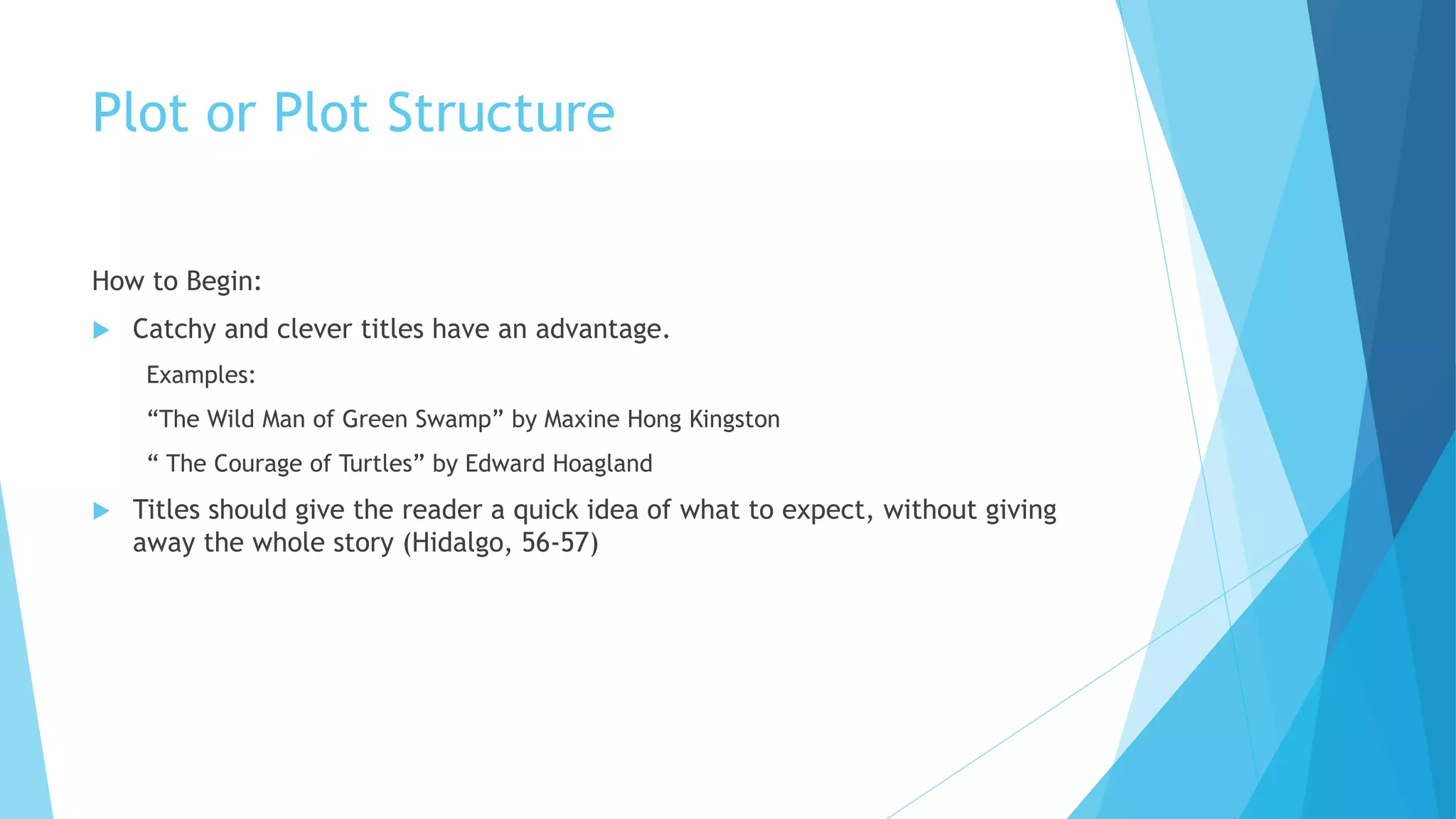 Plot or Plot Structure
How to Begin:
 Catchy and clever titles have an advantage.
Examples:
“The Wild Man of Green Swamp” by Maxine Hong Kingston
“ The Courage of Turtles” by Edward Hoagland
 Titles should give the reader a quick idea of what to expect, without giving
away the whole story (Hidalgo, 56-57)
 