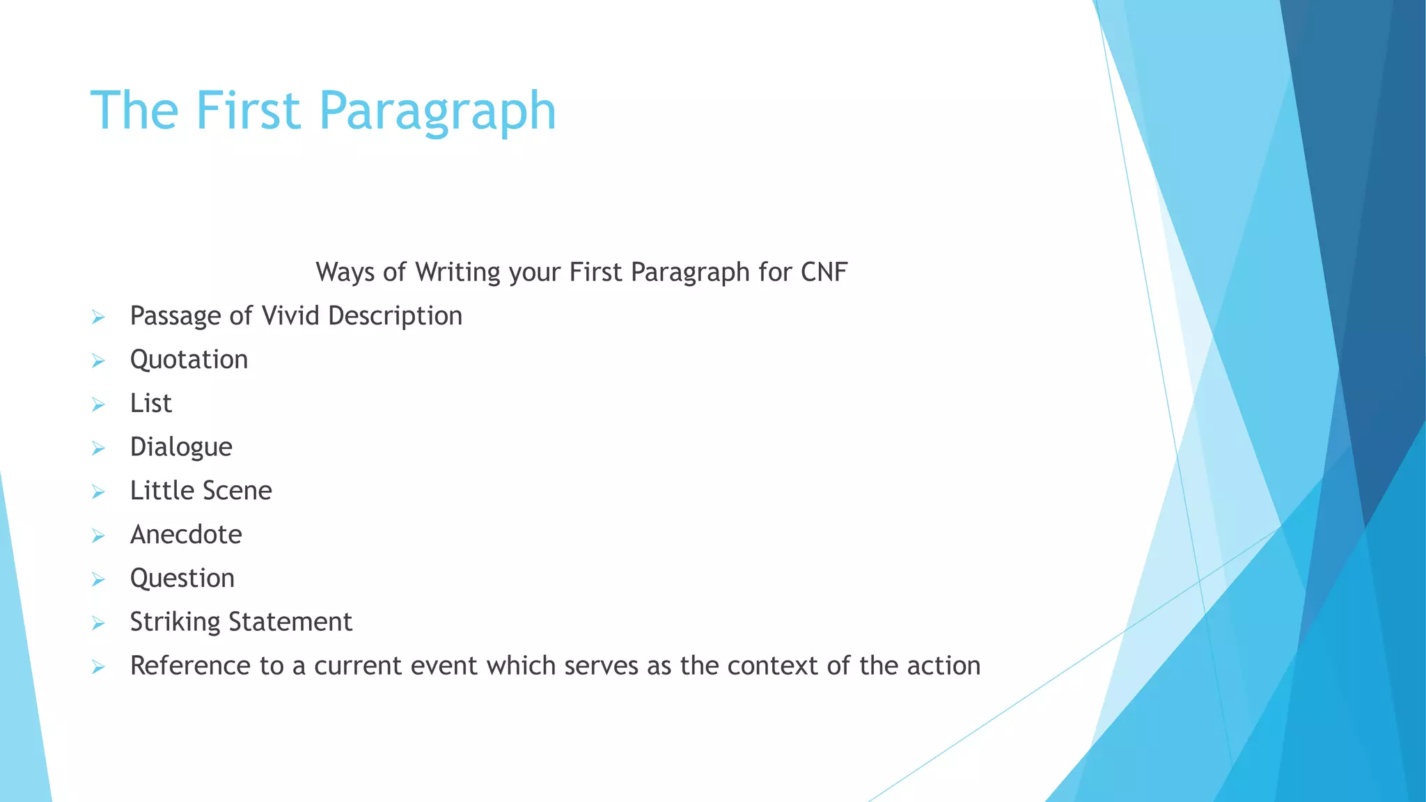 The First Paragraph
Ways of Writing your First Paragraph for CNF
 Passage of Vivid Description
 Quotation
 List
 Dialogue
 Little Scene
 Anecdote
 Question
 Striking Statement
 Reference to a current event which serves as the context of the action
 