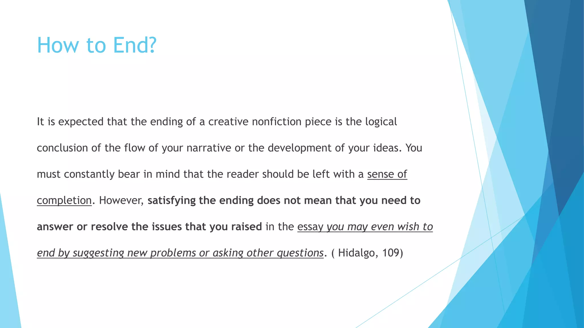 How to End?
It is expected that the ending of a creative nonfiction piece is the logical
conclusion of the flow of your narrative or the development of your ideas. You
must constantly bear in mind that the reader should be left with a sense of
completion. However, satisfying the ending does not mean that you need to
answer or resolve the issues that you raised in the essay you may even wish to
end by suggesting new problems or asking other questions. ( Hidalgo, 109)
 