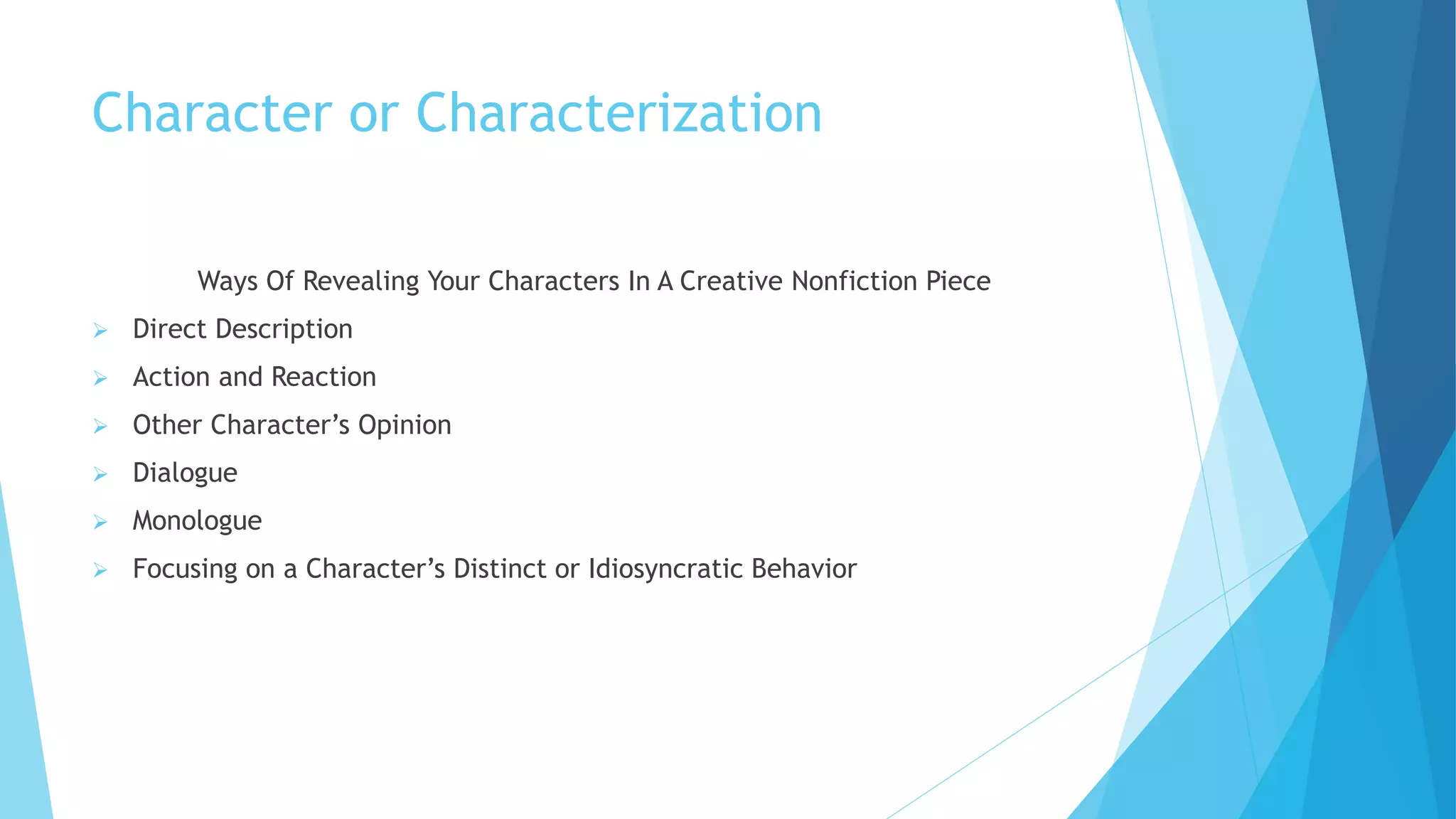 Character or Characterization
Ways Of Revealing Your Characters In A Creative Nonfiction Piece
 Direct Description
 Action and Reaction
 Other Character’s Opinion
 Dialogue
 Monologue
 Focusing on a Character’s Distinct or Idiosyncratic Behavior
 