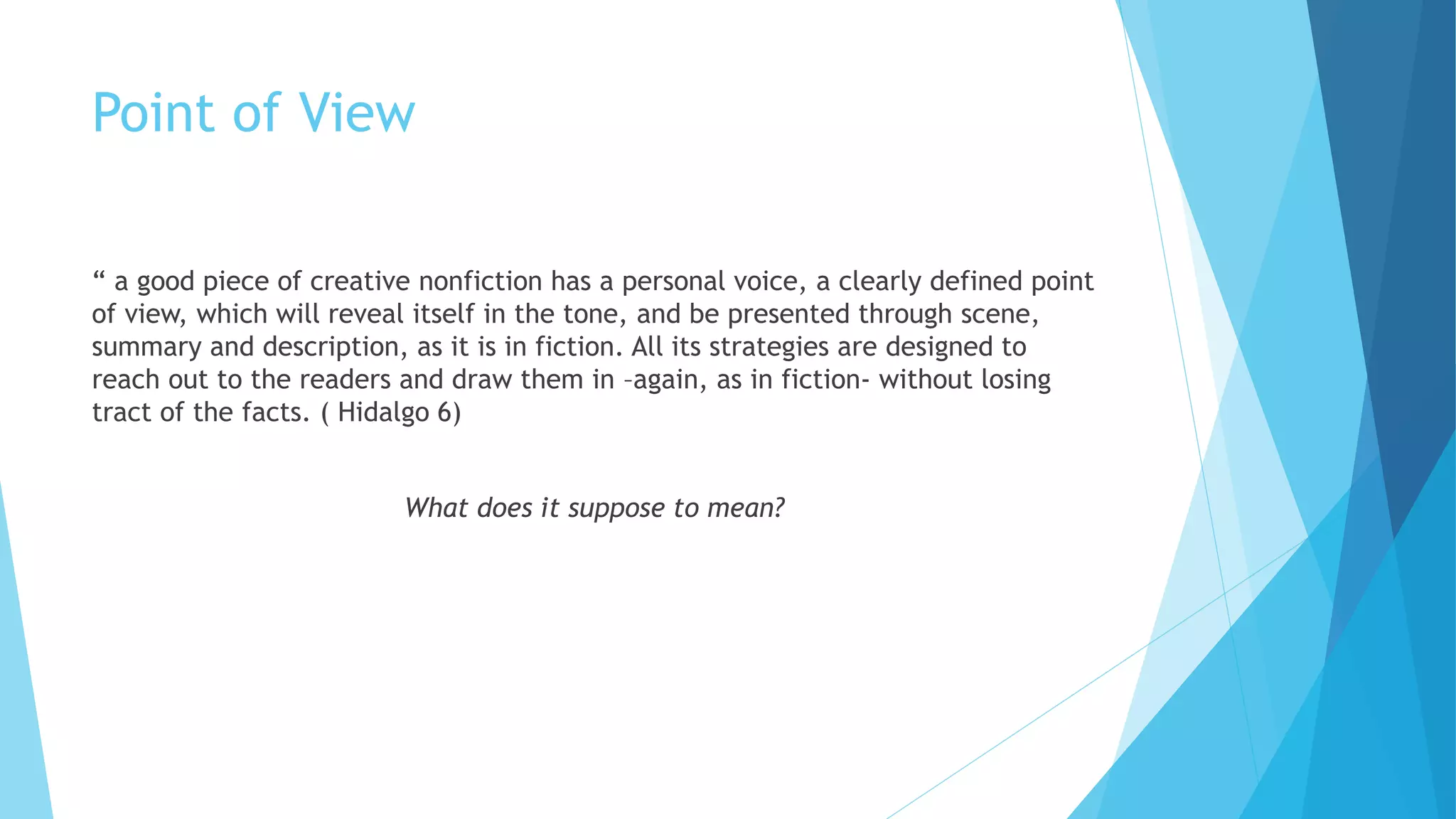 Point of View
“ a good piece of creative nonfiction has a personal voice, a clearly defined point
of view, which will reveal itself in the tone, and be presented through scene,
summary and description, as it is in fiction. All its strategies are designed to
reach out to the readers and draw them in –again, as in fiction- without losing
tract of the facts. ( Hidalgo 6)
What does it suppose to mean?
 