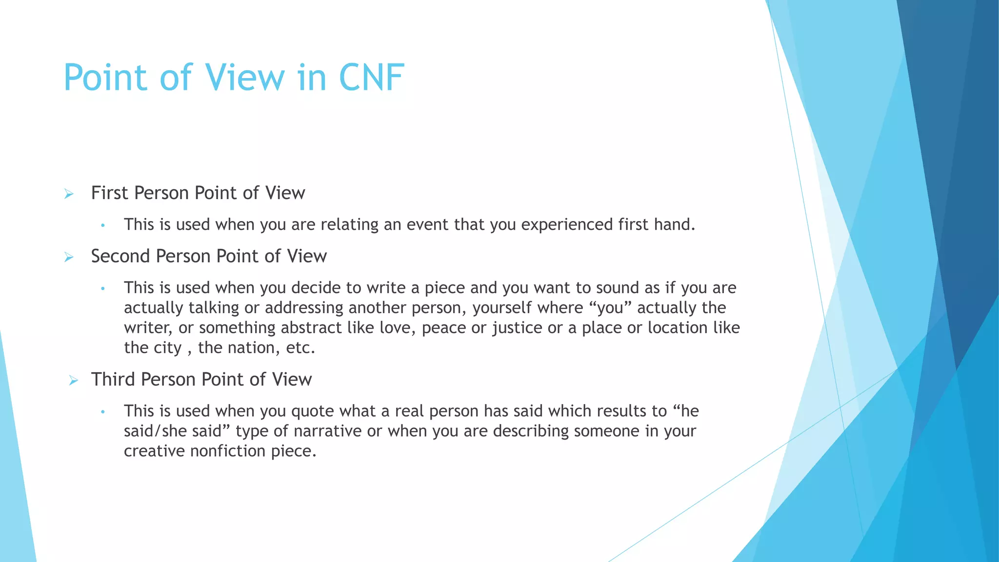 Point of View in CNF
 First Person Point of View
• This is used when you are relating an event that you experienced first hand.
 Second Person Point of View
• This is used when you decide to write a piece and you want to sound as if you are
actually talking or addressing another person, yourself where “you” actually the
writer, or something abstract like love, peace or justice or a place or location like
the city , the nation, etc.
 Third Person Point of View
• This is used when you quote what a real person has said which results to “he
said/she said” type of narrative or when you are describing someone in your
creative nonfiction piece.
 