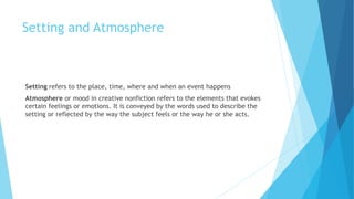 Setting and Atmosphere
Setting refers to the place, time, where and when an event happens
Atmosphere or mood in creative nonfiction refers to the elements that evokes
certain feelings or emotions. It is conveyed by the words used to describe the
setting or reflected by the way the subject feels or the way he or she acts.
 