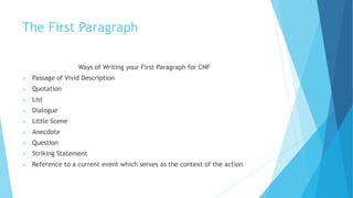 The First Paragraph
Ways of Writing your First Paragraph for CNF
 Passage of Vivid Description
 Quotation
 List
 Dialogue
 Little Scene
 Anecdote
 Question
 Striking Statement
 Reference to a current event which serves as the context of the action
 