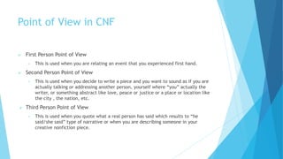 Point of View in CNF
 First Person Point of View
• This is used when you are relating an event that you experienced first hand.
 Second Person Point of View
• This is used when you decide to write a piece and you want to sound as if you are
actually talking or addressing another person, yourself where “you” actually the
writer, or something abstract like love, peace or justice or a place or location like
the city , the nation, etc.
 Third Person Point of View
• This is used when you quote what a real person has said which results to “he
said/she said” type of narrative or when you are describing someone in your
creative nonfiction piece.
 