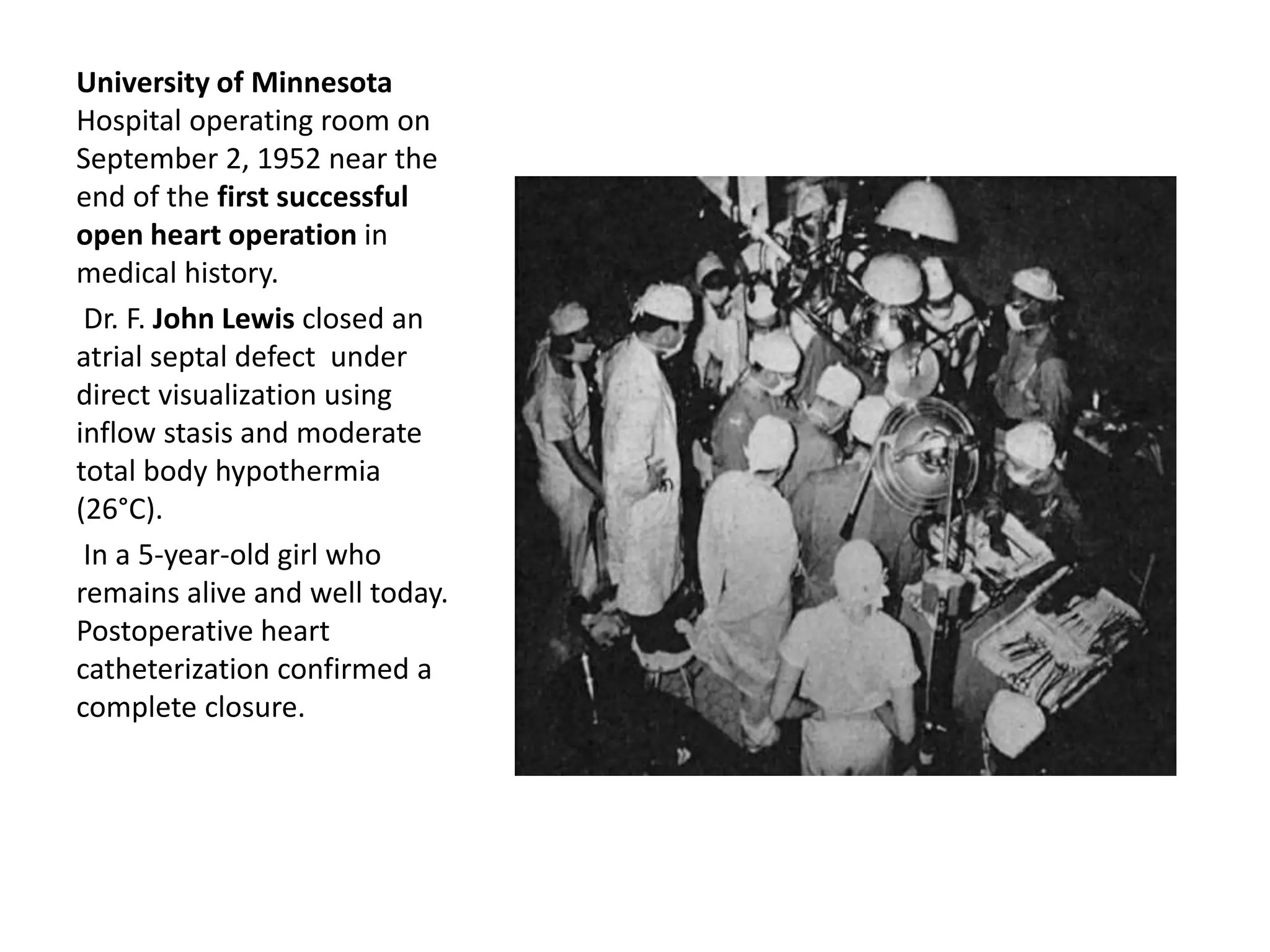 University of Minnesota
Hospital operating room on
September 2, 1952 near the
end of the first successful
open heart operation in
medical history.
Dr. F. John Lewis closed an
atrial septal defect under
direct visualization using
inflow stasis and moderate
total body hypothermia
(26°C).
In a 5-year-old girl who
remains alive and well today.
Postoperative heart
catheterization confirmed a
complete closure.
 
