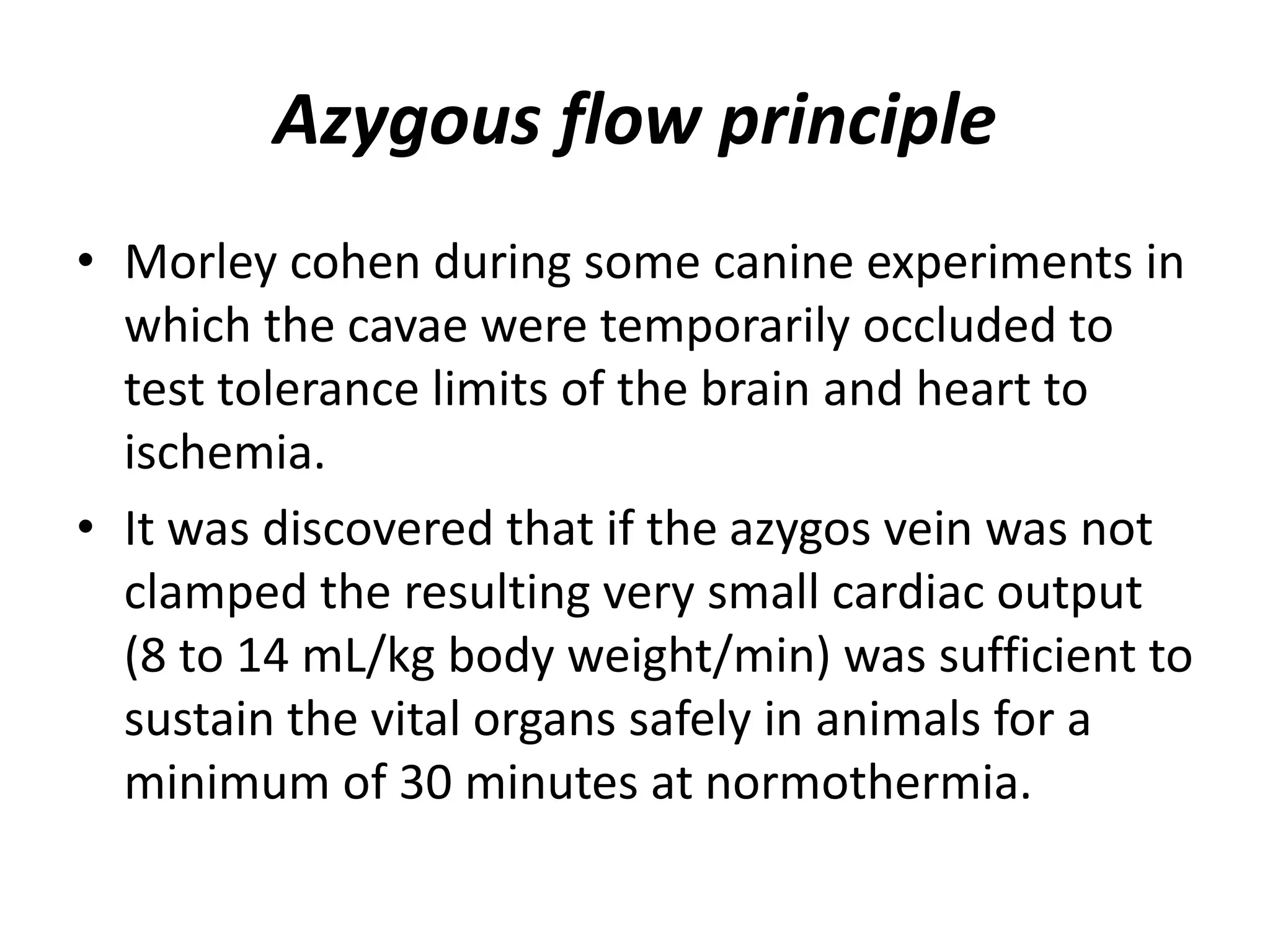 Azygous flow principle
• Morley cohen during some canine experiments in
which the cavae were temporarily occluded to
test tolerance limits of the brain and heart to
ischemia.
• It was discovered that if the azygos vein was not
clamped the resulting very small cardiac output
(8 to 14 mL/kg body weight/min) was sufficient to
sustain the vital organs safely in animals for a
minimum of 30 minutes at normothermia.
 