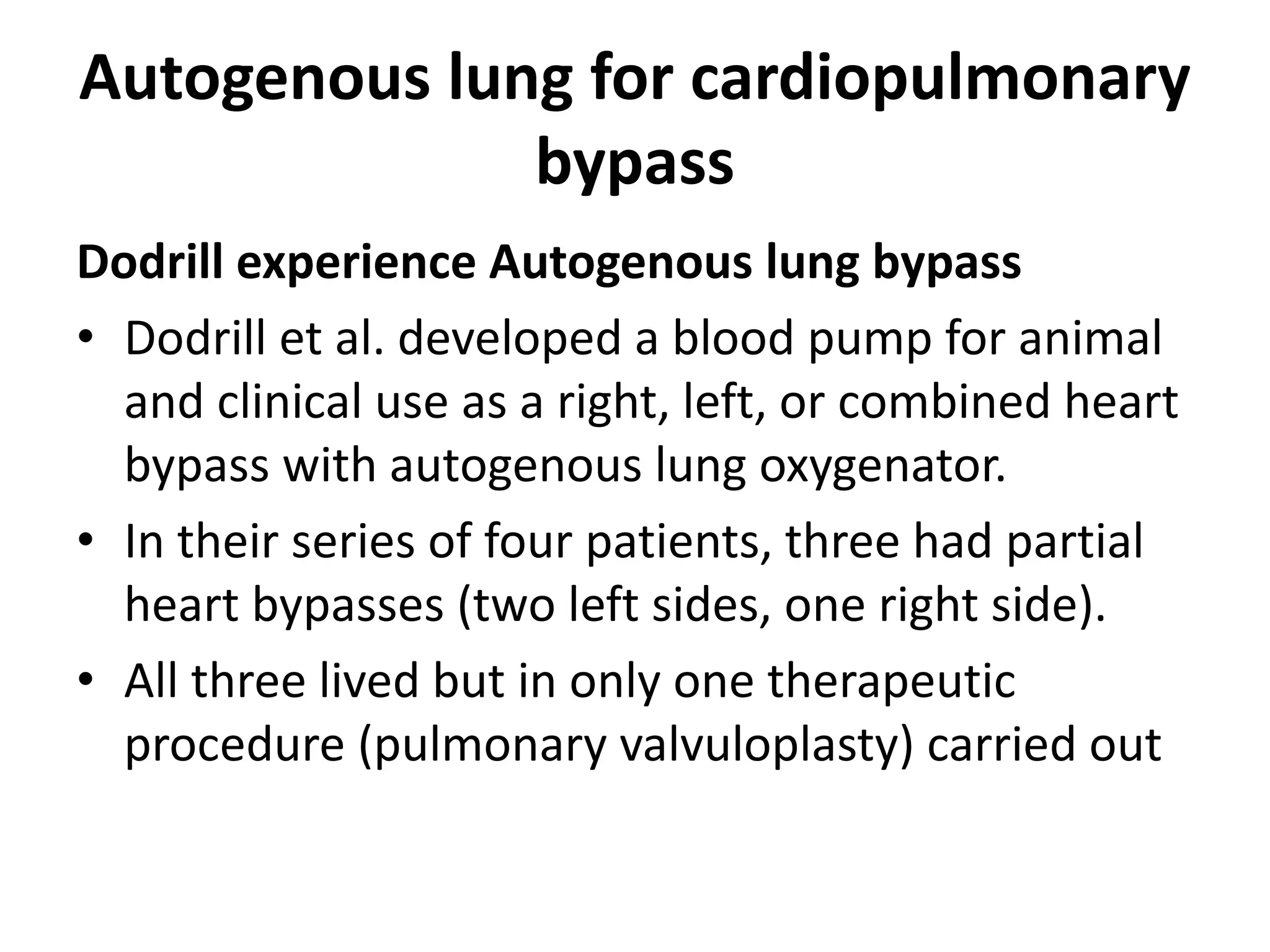 Autogenous lung for cardiopulmonary
bypass
Dodrill experience Autogenous lung bypass
• Dodrill et al. developed a blood pump for animal
and clinical use as a right, left, or combined heart
bypass with autogenous lung oxygenator.
• In their series of four patients, three had partial
heart bypasses (two left sides, one right side).
• All three lived but in only one therapeutic
procedure (pulmonary valvuloplasty) carried out
 