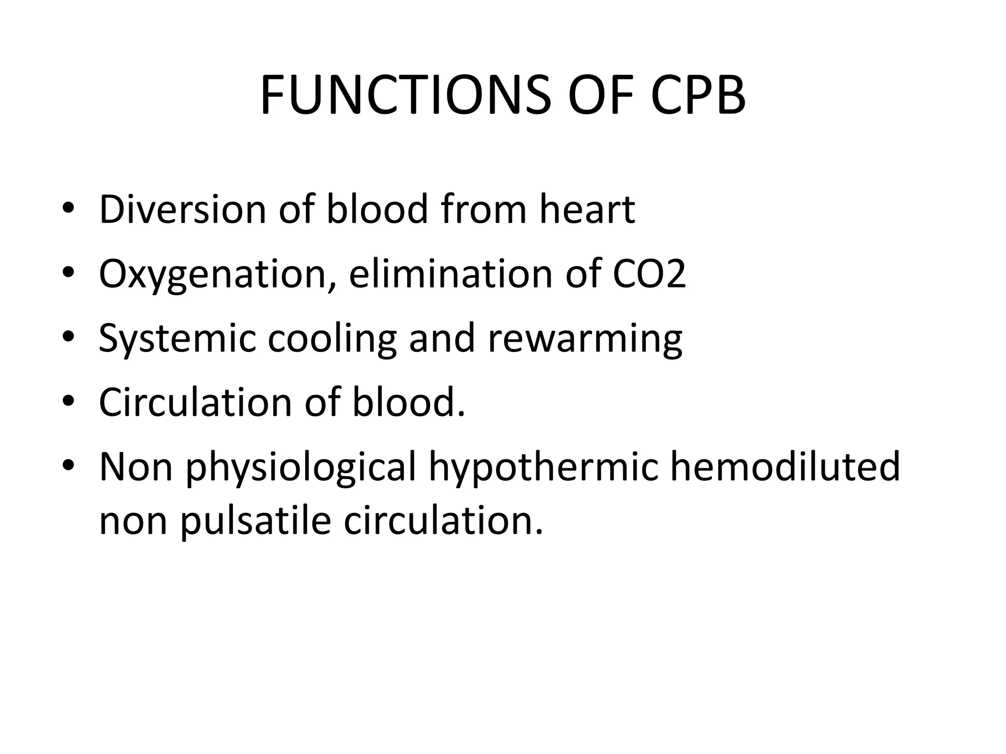 FUNCTIONS OF CPB
• Diversion of blood from heart
• Oxygenation, elimination of CO2
• Systemic cooling and rewarming
• Circulation of blood.
• Non physiological hypothermic hemodiluted
non pulsatile circulation.
 