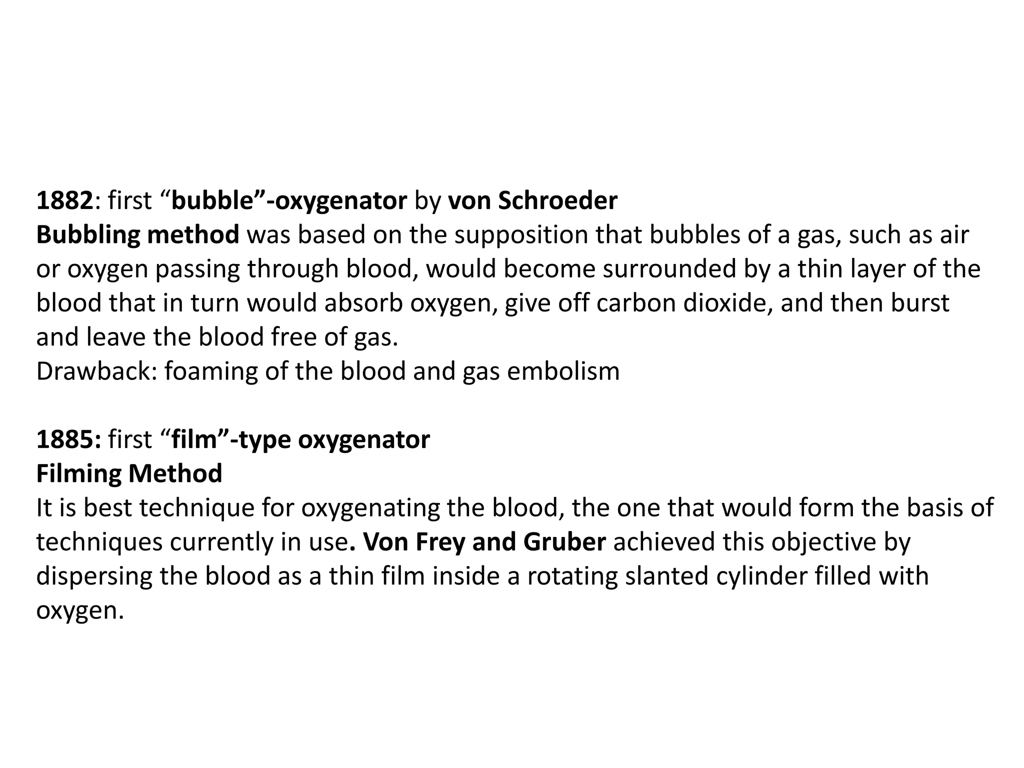 1882: first “bubble”-oxygenator by von Schroeder
Bubbling method was based on the supposition that bubbles of a gas, such as air
or oxygen passing through blood, would become surrounded by a thin layer of the
blood that in turn would absorb oxygen, give off carbon dioxide, and then burst
and leave the blood free of gas.
Drawback: foaming of the blood and gas embolism
1885: first “film”-type oxygenator
Filming Method
It is best technique for oxygenating the blood, the one that would form the basis of
techniques currently in use. Von Frey and Gruber achieved this objective by
dispersing the blood as a thin film inside a rotating slanted cylinder filled with
oxygen.
 