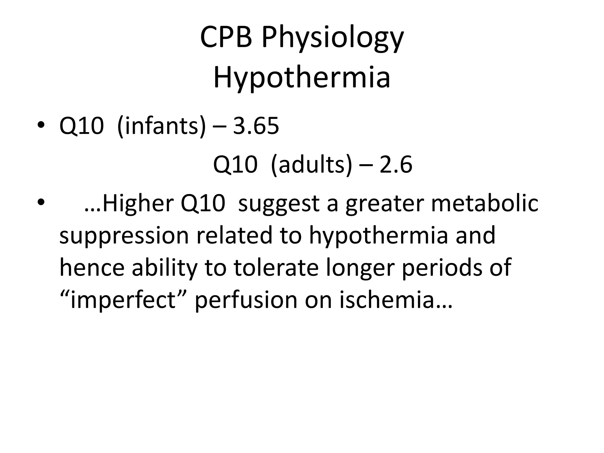 CPB Physiology
Hypothermia
• Q10 (infants) – 3.65
Q10 (adults) – 2.6
• …Higher Q10 suggest a greater metabolic
suppression related to hypothermia and
hence ability to tolerate longer periods of
“imperfect” perfusion on ischemia…
 