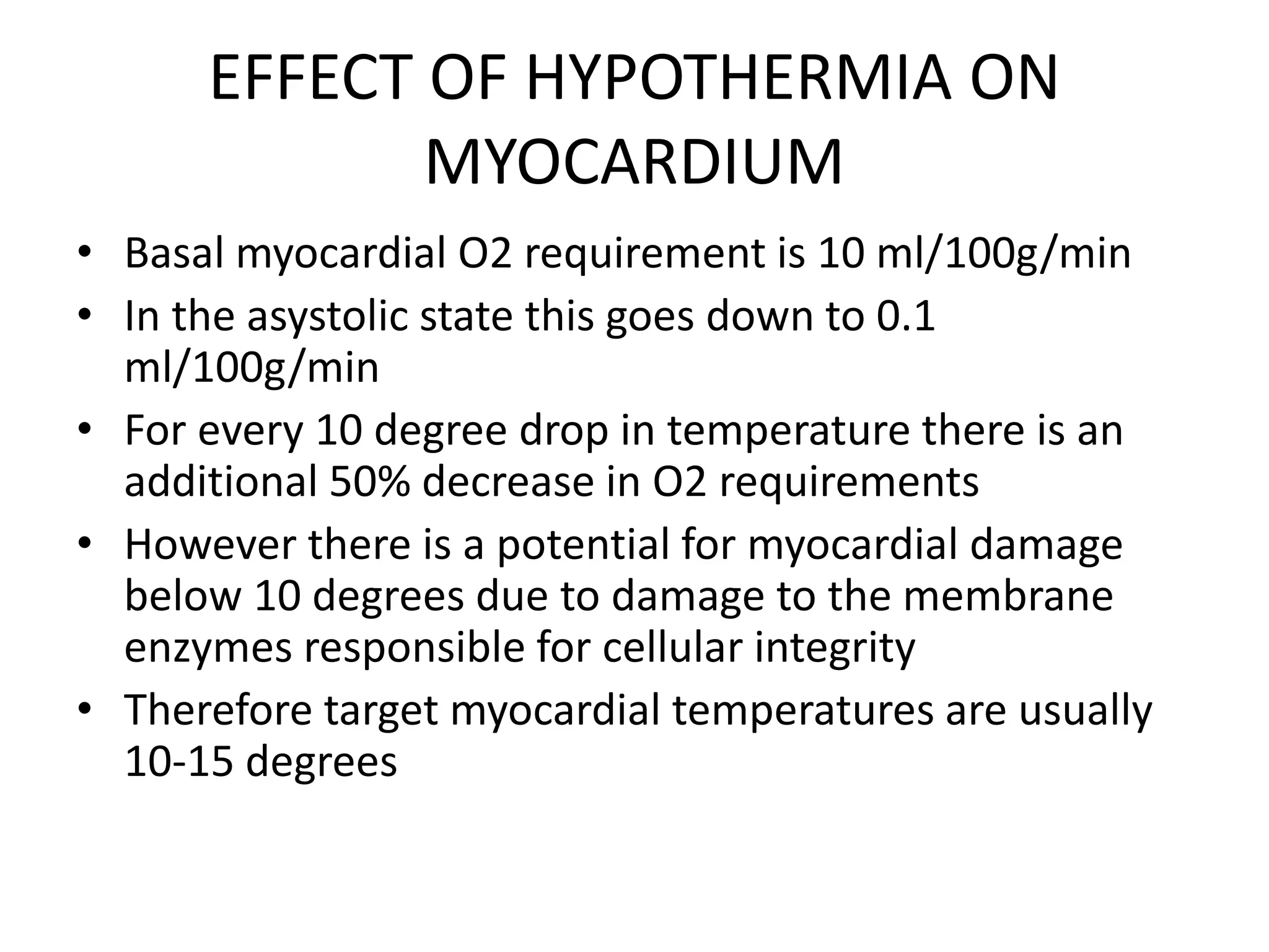 EFFECT OF HYPOTHERMIA ON
MYOCARDIUM
• Basal myocardial O2 requirement is 10 ml/100g/min
• In the asystolic state this goes down to 0.1
ml/100g/min
• For every 10 degree drop in temperature there is an
additional 50% decrease in O2 requirements
• However there is a potential for myocardial damage
below 10 degrees due to damage to the membrane
enzymes responsible for cellular integrity
• Therefore target myocardial temperatures are usually
10-15 degrees
 