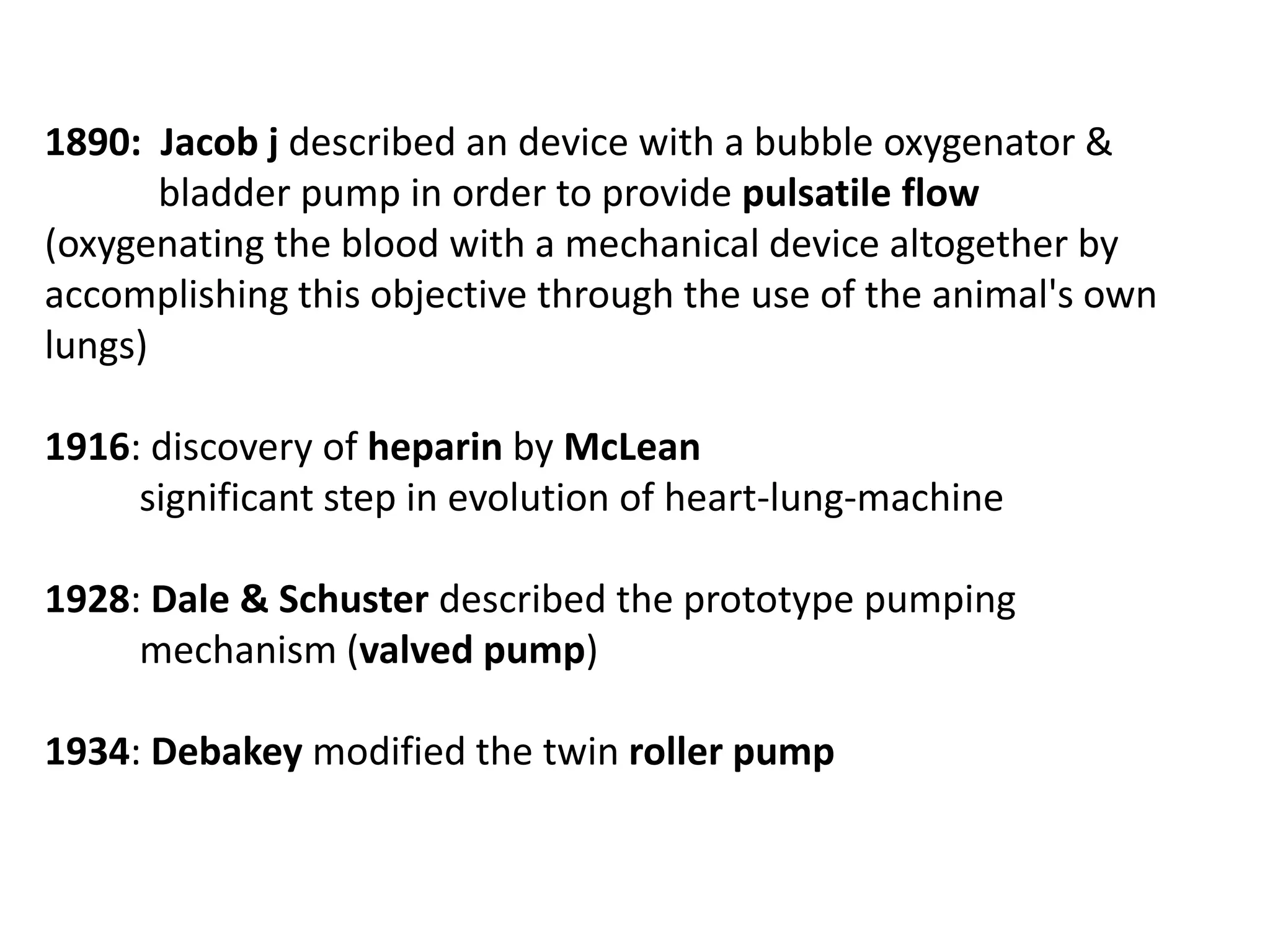 1890: Jacob j described an device with a bubble oxygenator &
bladder pump in order to provide pulsatile flow
(oxygenating the blood with a mechanical device altogether by
accomplishing this objective through the use of the animal's own
lungs)
1916: discovery of heparin by McLean
significant step in evolution of heart-lung-machine
1928: Dale & Schuster described the prototype pumping
mechanism (valved pump)
1934: Debakey modified the twin roller pump
 