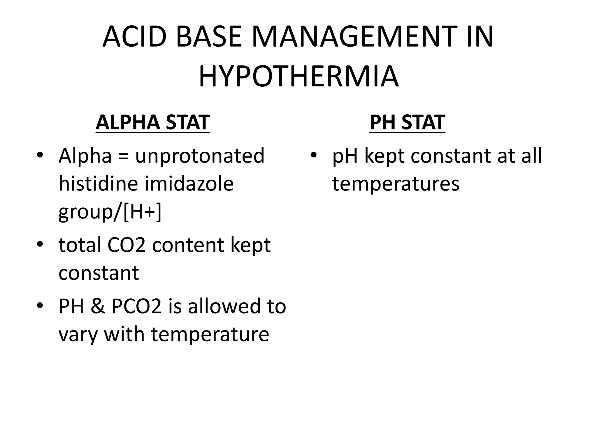 ACID BASE MANAGEMENT IN
HYPOTHERMIA
ALPHA STAT
• Alpha = unprotonated
histidine imidazole
group/[H+]
• total CO2 content kept
constant
• PH & PCO2 is allowed to
vary with temperature
PH STAT
• pH kept constant at all
temperatures
 