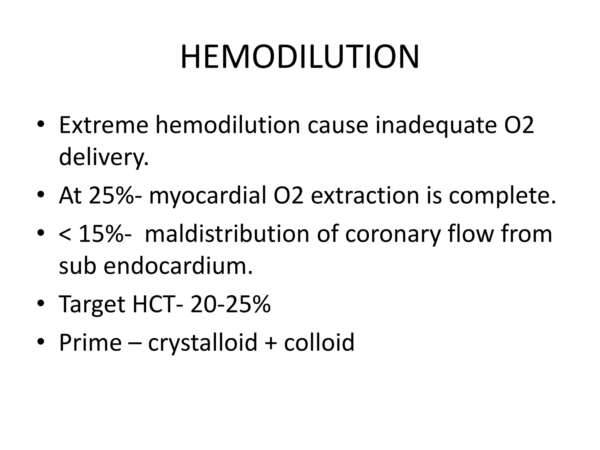 HEMODILUTION
• Extreme hemodilution cause inadequate O2
delivery.
• At 25%- myocardial O2 extraction is complete.
• < 15%- maldistribution of coronary flow from
sub endocardium.
• Target HCT- 20-25%
• Prime – crystalloid + colloid
 